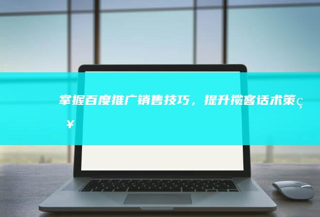 掌握百度推广销售技巧，提升揽客话术策略